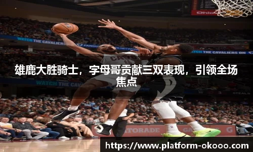 雄鹿大胜骑士，字母哥贡献三双表现，引领全场焦点